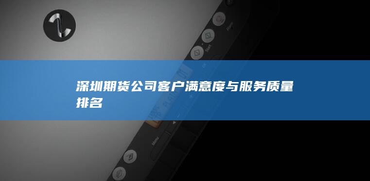 深圳期貨公司客戶滿意度與服務(wù)質(zhì)量排名