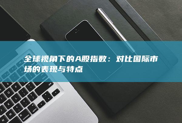 對比國際市場的表現(xiàn)與特點(diǎn)