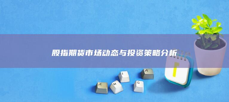 股指期貨市場(chǎng)動(dòng)態(tài)與投資策略分析