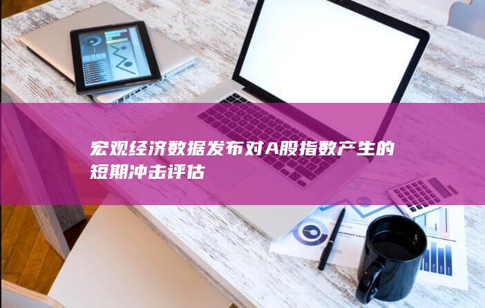宏觀經(jīng)濟(jì)數(shù)據(jù)發(fā)布對(duì)A股指數(shù)產(chǎn)生的短期沖擊評(píng)估