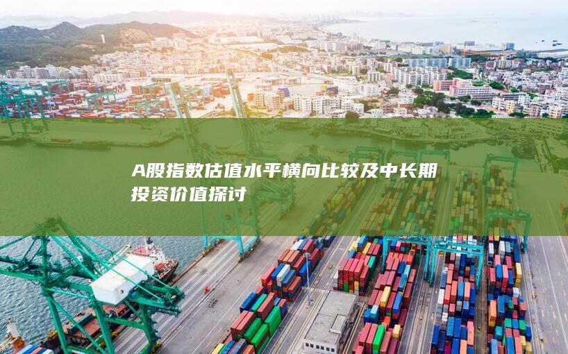A股指數(shù)估值水平橫向比較及中長(zhǎng)期投資價(jià)值探討