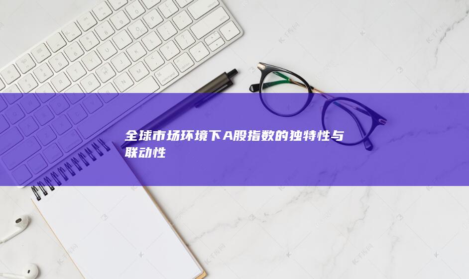 全球市場(chǎng)環(huán)境下A股指數(shù)的獨(dú)特性與聯(lián)動(dòng)性